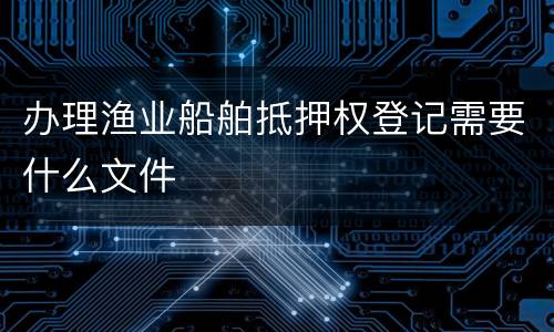 办理渔业船舶抵押权登记需要什么文件