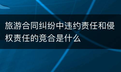 旅游合同纠纷中违约责任和侵权责任的竞合是什么