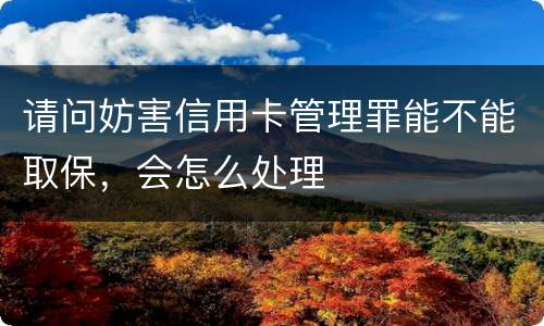 请问妨害信用卡管理罪能不能取保，会怎么处理