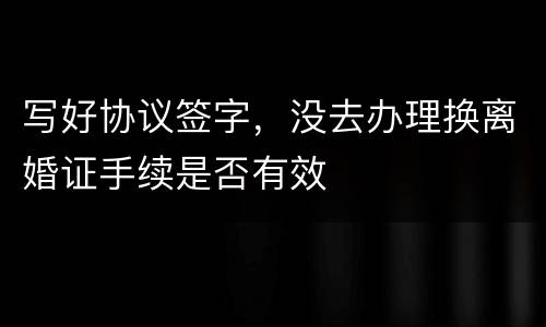 写好协议签字，没去办理换离婚证手续是否有效