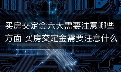 买房交定金六大需要注意哪些方面 买房交定金需要注意什么?