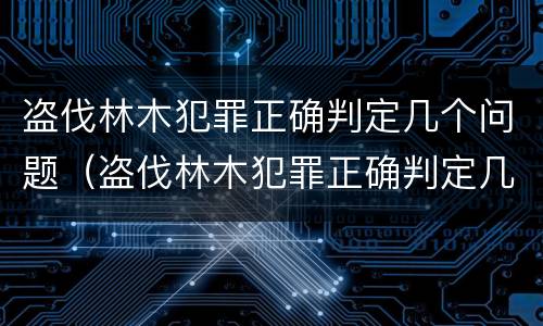 盗伐林木犯罪正确判定几个问题（盗伐林木犯罪正确判定几个问题是什么）