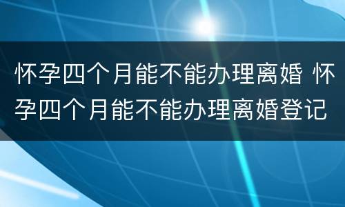 怀孕四个月能不能办理离婚 怀孕四个月能不能办理离婚登记