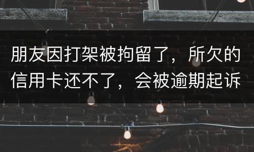 朋友因打架被拘留了，所欠的信用卡还不了，会被逾期起诉吗？可以等出来之后再接着还吗