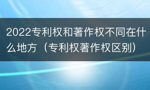 2022专利权和著作权不同在什么地方（专利权著作权区别）