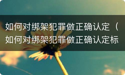 如何对绑架犯罪做正确认定（如何对绑架犯罪做正确认定标准）