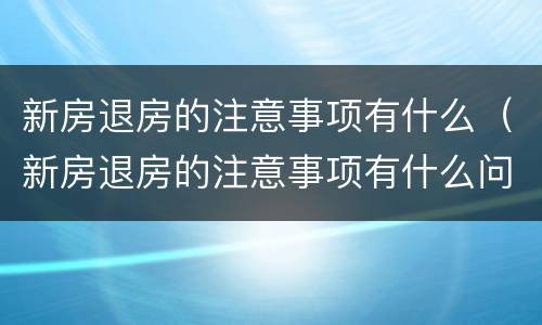 新房退房的注意事项有什么（新房退房的注意事项有什么问题）