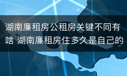 湖南廉租房公租房关键不同有啥 湖南廉租房住多久是自己的