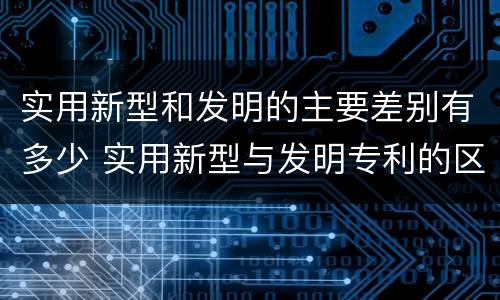 实用新型和发明的主要差别有多少 实用新型与发明专利的区别有哪些