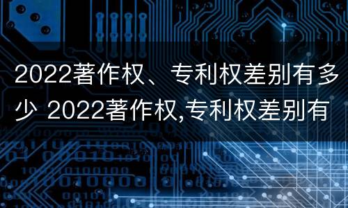 2022著作权、专利权差别有多少 2022著作权,专利权差别有多少年