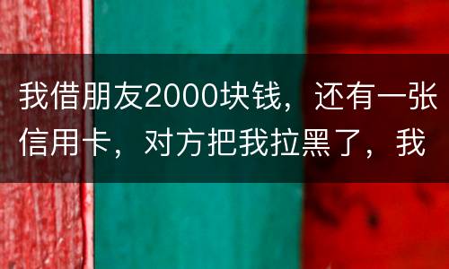 我借朋友2000块钱，还有一张信用卡，对方把我拉黑了，我怎么办