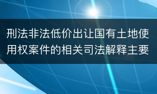 刑法非法低价出让国有土地使用权案件的相关司法解释主要规定都有哪些