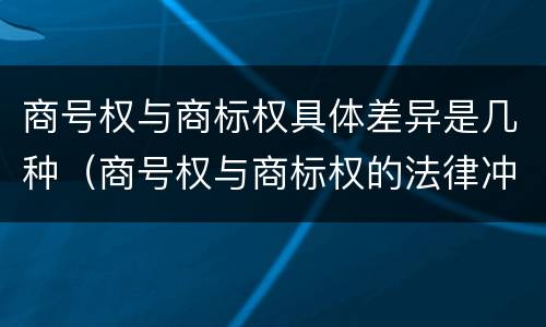 商号权与商标权具体差异是几种（商号权与商标权的法律冲突与解决）