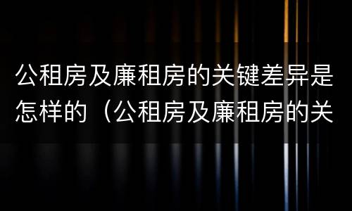 公租房及廉租房的关键差异是怎样的（公租房及廉租房的关键差异是怎样的呢）