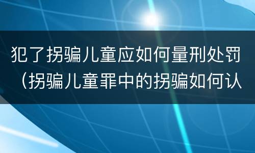 犯了拐骗儿童应如何量刑处罚（拐骗儿童罪中的拐骗如何认定）