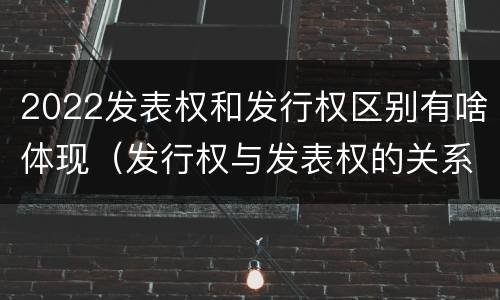 2022发表权和发行权区别有啥体现（发行权与发表权的关系）