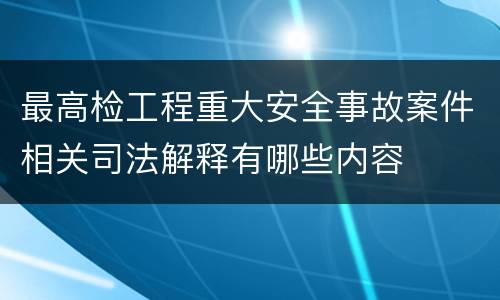 最高检工程重大安全事故案件相关司法解释有哪些内容