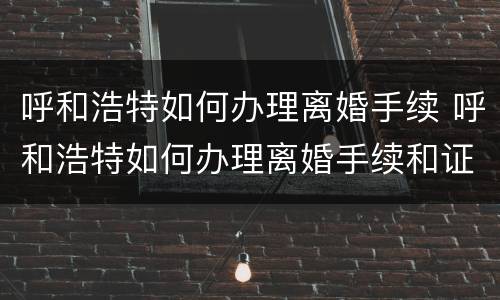 呼和浩特如何办理离婚手续 呼和浩特如何办理离婚手续和证件