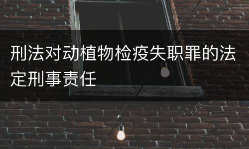 刑法对动植物检疫失职罪的法定刑事责任