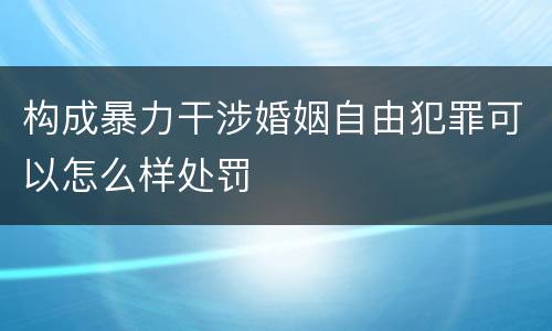 构成暴力干涉婚姻自由犯罪可以怎么样处罚