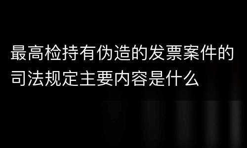 最高检持有伪造的发票案件的司法规定主要内容是什么