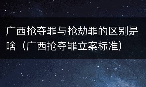 广西抢夺罪与抢劫罪的区别是啥（广西抢夺罪立案标准）