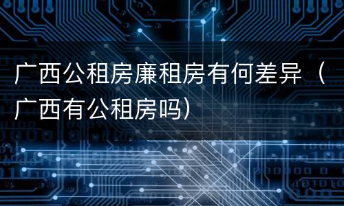 广西公租房廉租房有何差异（广西有公租房吗）