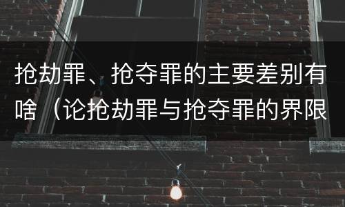 抢劫罪、抢夺罪的主要差别有啥（论抢劫罪与抢夺罪的界限）