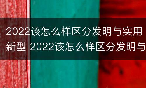 2022该怎么样区分发明与实用新型 2022该怎么样区分发明与实用新型产品呢