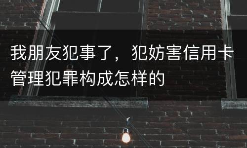 我朋友犯事了，犯妨害信用卡管理犯罪构成怎样的