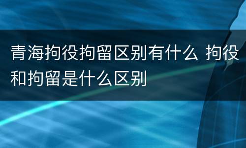 青海拘役拘留区别有什么 拘役和拘留是什么区别