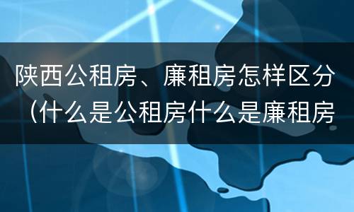 陕西公租房、廉租房怎样区分（什么是公租房什么是廉租房）