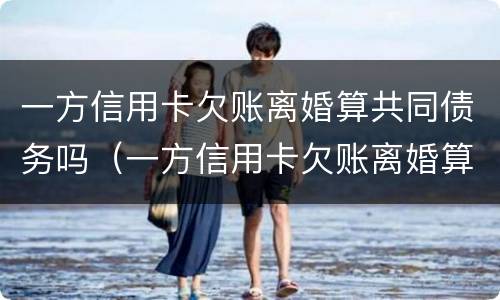 一方信用卡欠账离婚算共同债务吗（一方信用卡欠账离婚算共同债务吗知乎）