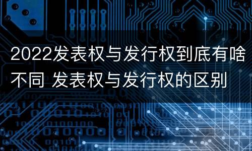 2022发表权与发行权到底有啥不同 发表权与发行权的区别