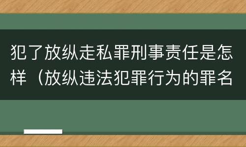 犯了放纵走私罪刑事责任是怎样（放纵违法犯罪行为的罪名）