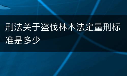 刑法关于盗伐林木法定量刑标准是多少