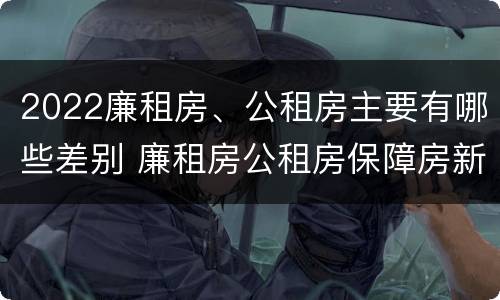 2022廉租房、公租房主要有哪些差别 廉租房公租房保障房新政策