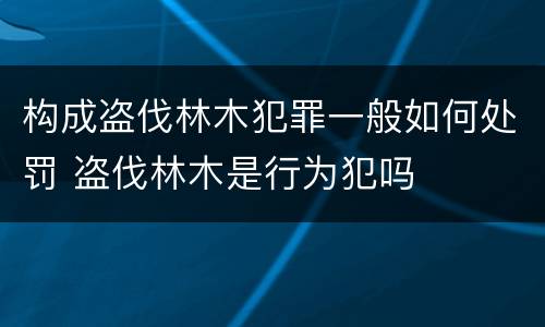 构成盗伐林木犯罪一般如何处罚 盗伐林木是行为犯吗