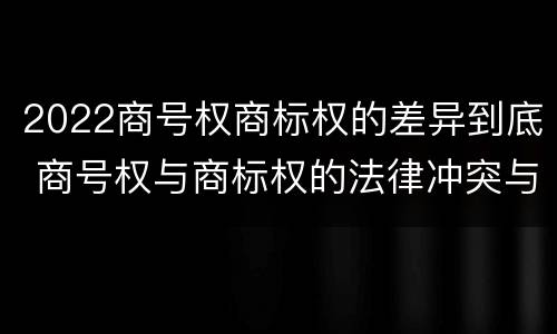 2022商号权商标权的差异到底 商号权与商标权的法律冲突与解决