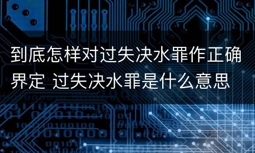 到底怎样对过失决水罪作正确界定 过失决水罪是什么意思