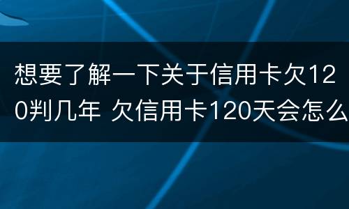 想要了解一下关于信用卡欠120判几年 欠信用卡120天会怎么样