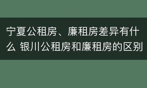 宁夏公租房、廉租房差异有什么 银川公租房和廉租房的区别