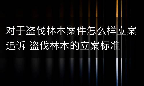 对于盗伐林木案件怎么样立案追诉 盗伐林木的立案标准