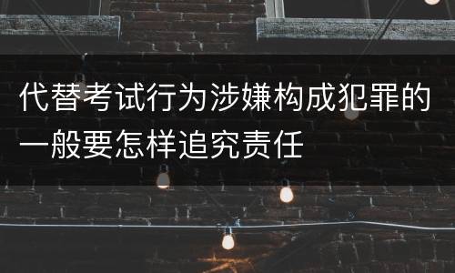 代替考试行为涉嫌构成犯罪的一般要怎样追究责任