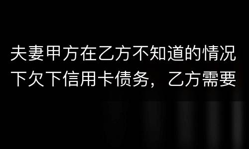 夫妻甲方在乙方不知道的情况下欠下信用卡债务，乙方需要帮忙一起偿还吗