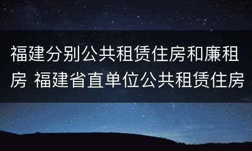 福建分别公共租赁住房和廉租房 福建省直单位公共租赁住房