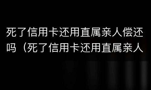 死了信用卡还用直属亲人偿还吗（死了信用卡还用直属亲人偿还吗）