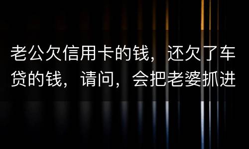 老公欠信用卡的钱，还欠了车贷的钱，请问，会把老婆抓进去吗？会有什么后果