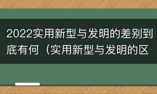 2022实用新型与发明的差别到底有何（实用新型与发明的区别有哪些）