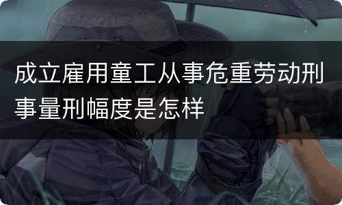 成立雇用童工从事危重劳动刑事量刑幅度是怎样